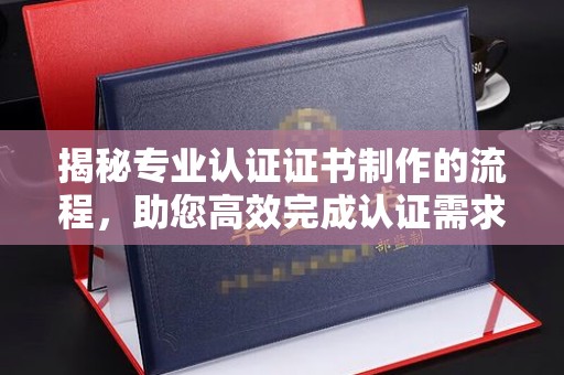 左云揭秘专业认证证书制作的流程，助您高效完成认证需求