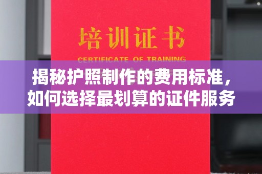 左云揭秘护照制作的费用标准，如何选择最划算的证件服务？